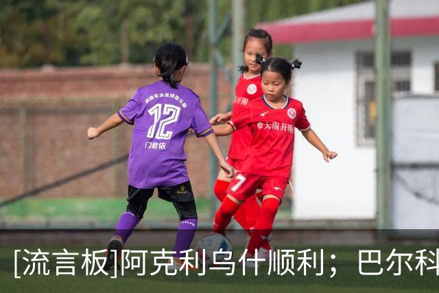 [流言板]阿克利乌什顺利；巴尔科拉同意加盟利物浦，巴黎要至少1.2亿